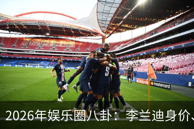 2026年娱乐圈八卦：李兰迪身价、韩沛颖与刘浩存的传闻等